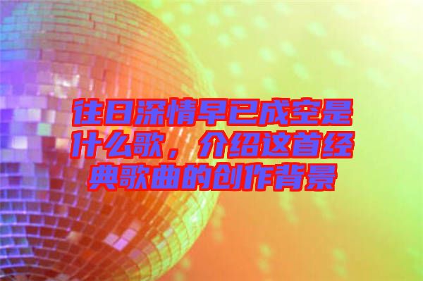 往日深情早已成空是什么歌，介紹這首經(jīng)典歌曲的創(chuàng)作背景