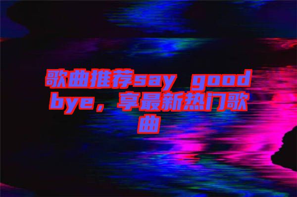 歌曲推薦say goodbye，享最新熱門歌曲