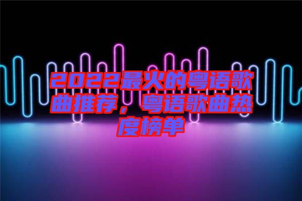 2022最火的粵語歌曲推薦，粵語歌曲熱度榜單