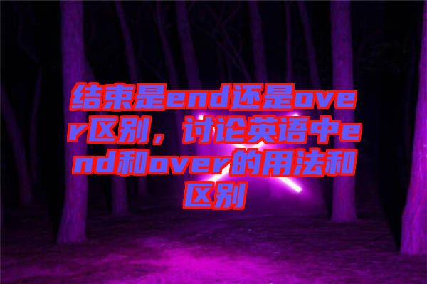 結(jié)束是end還是over區(qū)別，討論英語(yǔ)中end和over的用法和區(qū)別