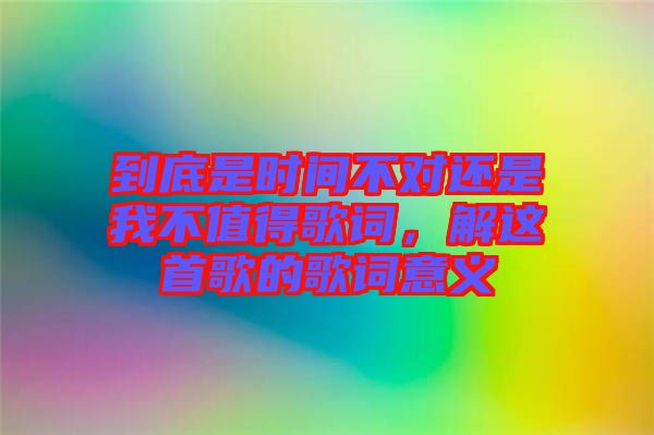 到底是時間不對還是我不值得歌詞，解這首歌的歌詞意義