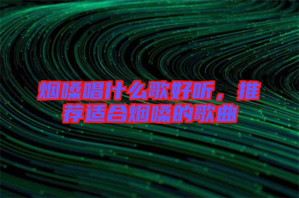煙嗓唱什么歌好聽，推薦適合煙嗓的歌曲