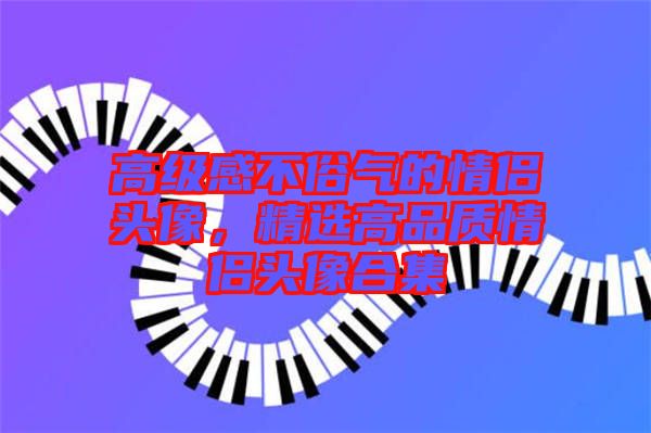 高級感不俗氣的情侶頭像，精選高品質(zhì)情侶頭像合集