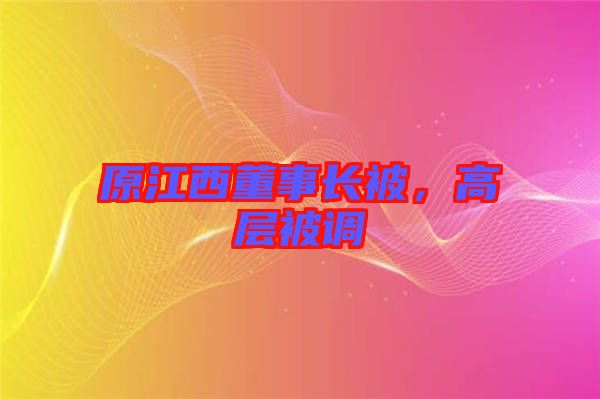 原江西董事長(zhǎng)被，高層被調(diào)