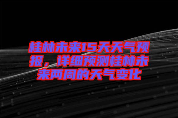 桂林未來15天天氣預(yù)報，詳細預(yù)測桂林未來兩周的天氣變化