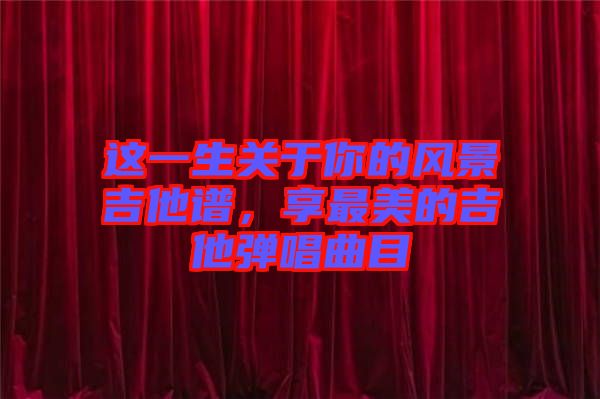 這一生關(guān)于你的風(fēng)景吉他譜，享最美的吉他彈唱曲目