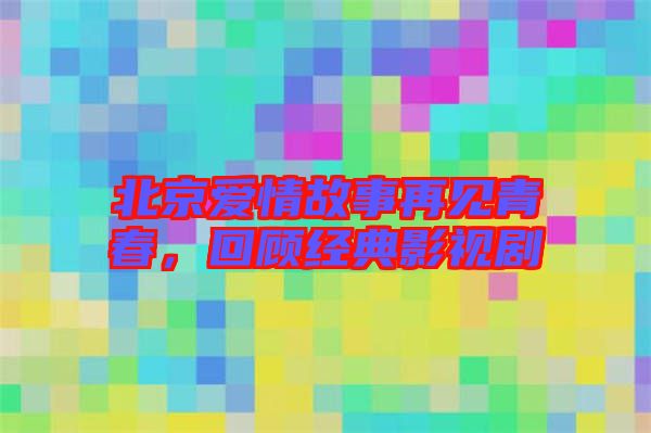 北京愛(ài)情故事再見(jiàn)青春，回顧經(jīng)典影視劇