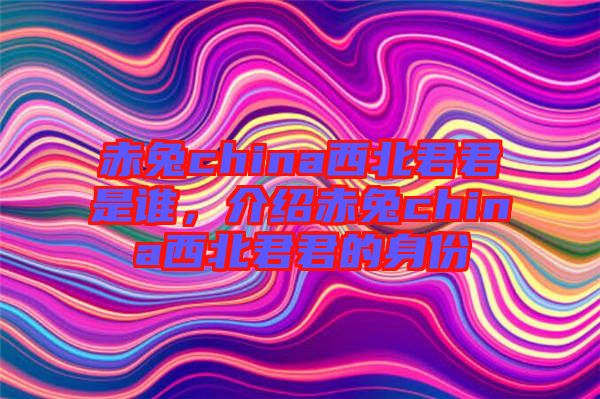 赤兔china西北君君是誰(shuí)，介紹赤兔china西北君君的身份