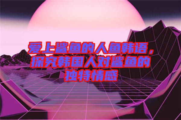 愛(ài)上鯊魚(yú)的人魚(yú)韓語(yǔ)，探究韓國(guó)人對(duì)鯊魚(yú)的獨(dú)特情感