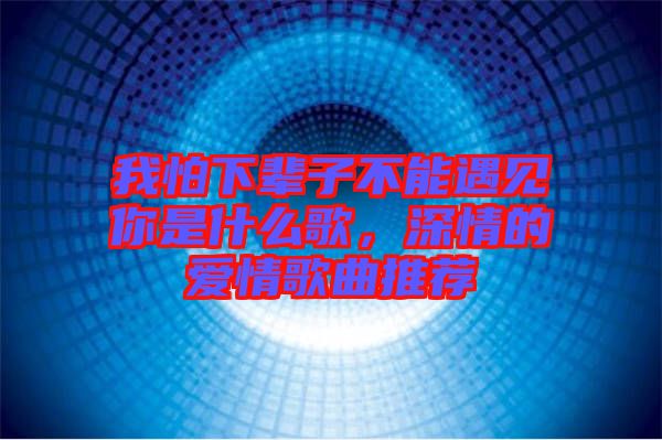 我怕下輩子不能遇見你是什么歌，深情的愛情歌曲推薦
