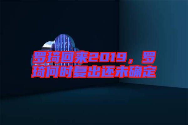羅琦回來(lái)2019，羅琦何時(shí)復(fù)出還未確定