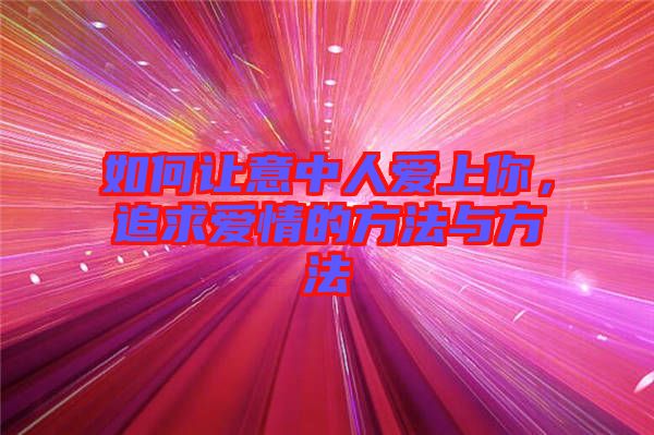 如何讓意中人愛上你，追求愛情的方法與方法