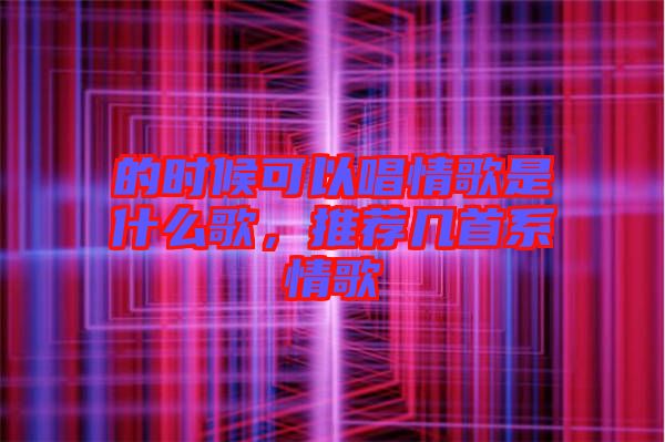 的時候可以唱情歌是什么歌，推薦幾首系情歌