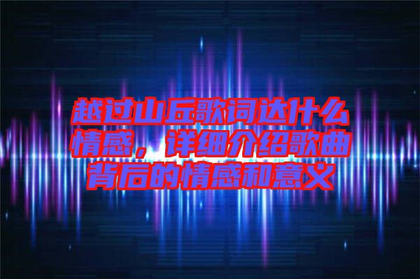 越過山丘歌詞達什么情感，詳細介紹歌曲背后的情感和意義