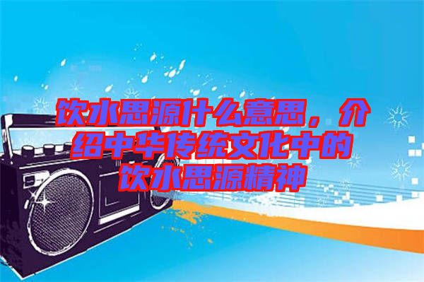 飲水思源什么意思，介紹中華傳統(tǒng)文化中的飲水思源精神