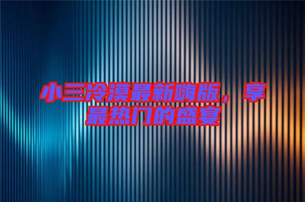 小三冷漠最新嗨版，享最熱門的盛宴
