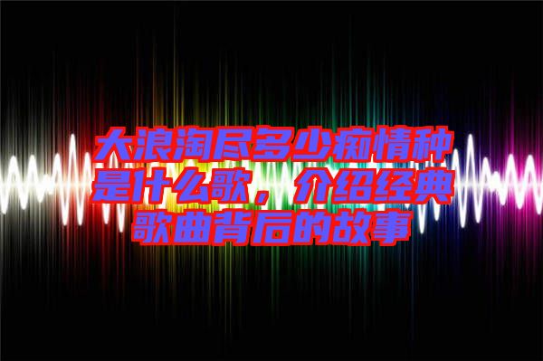 大浪淘盡多少癡情種是什么歌，介紹經(jīng)典歌曲背后的故事