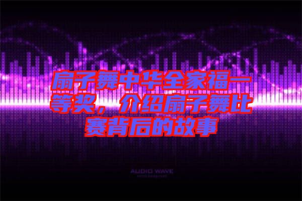 扇子舞中華全家福一等獎(jiǎng)，介紹扇子舞比賽背后的故事