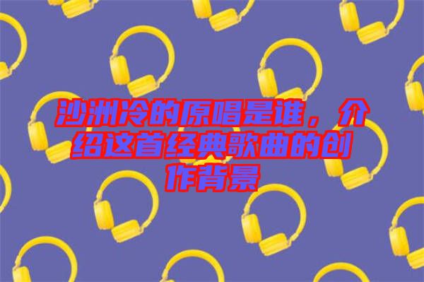 沙洲冷的原唱是誰，介紹這首經(jīng)典歌曲的創(chuàng)作背景