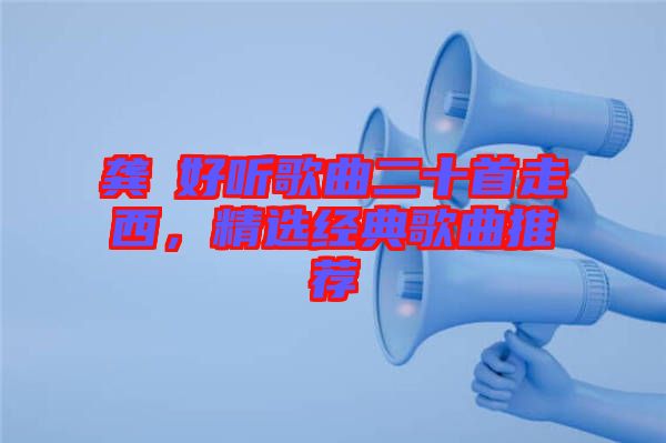 龔玥好聽歌曲二十首走西，精選經(jīng)典歌曲推薦