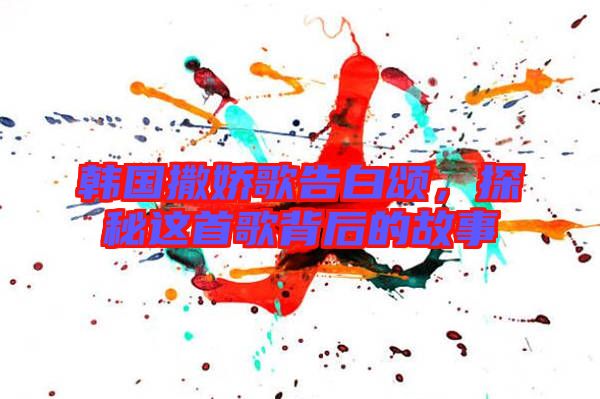 韓國撒嬌歌告白頌，探秘這首歌背后的故事