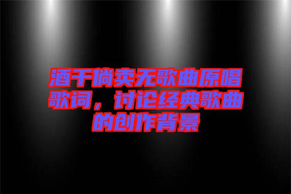 酒干倘賣無歌曲原唱歌詞，討論經(jīng)典歌曲的創(chuàng)作背景