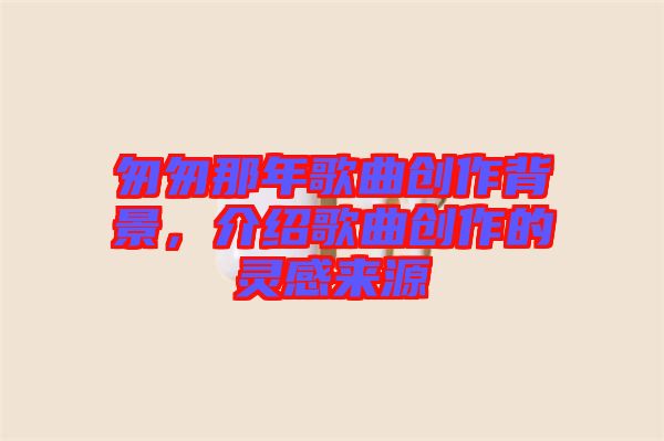 匆匆那年歌曲創(chuàng)作背景，介紹歌曲創(chuàng)作的靈感來源