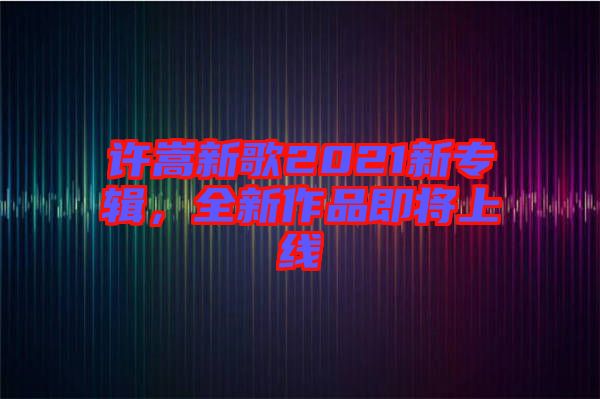 許嵩新歌2021新專輯，全新作品即將上線