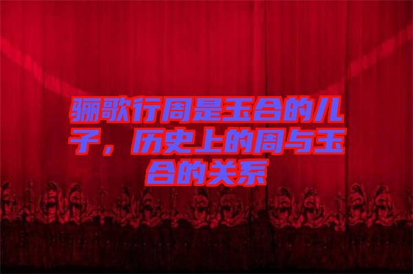 驪歌行周是玉合的兒子，歷史上的周與玉合的關(guān)系