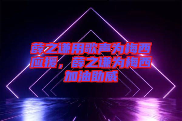 薛之謙用歌聲為梅西應援，薛之謙為梅西加油助威
