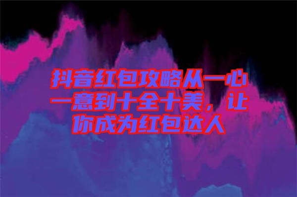 抖音紅包攻略從一心一意到十全十美，讓你成為紅包達(dá)人
