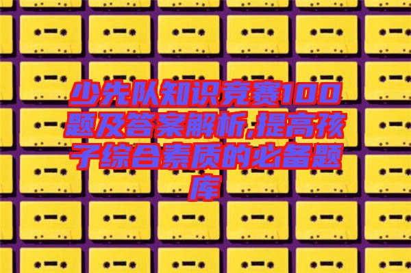 少先隊(duì)知識競賽100題及答案解析,提高孩子綜合素質(zhì)的必備題庫