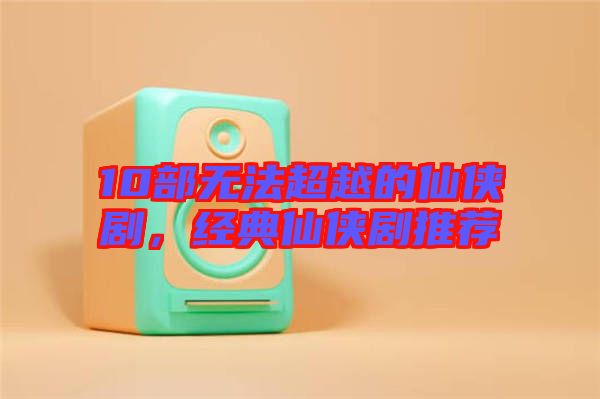 10部無(wú)法超越的仙俠劇，經(jīng)典仙俠劇推薦