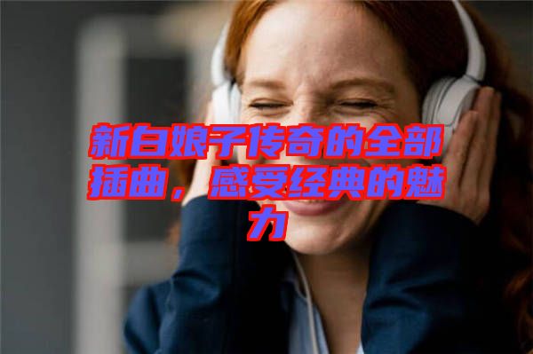 新白娘子傳奇的全部插曲，感受經(jīng)典的魅力