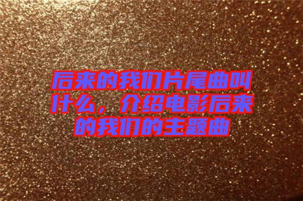 后來(lái)的我們片尾曲叫什么，介紹電影后來(lái)的我們的主題曲