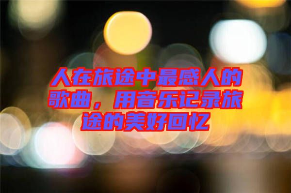 人在旅途中最感人的歌曲，用音樂記錄旅途的美好回憶