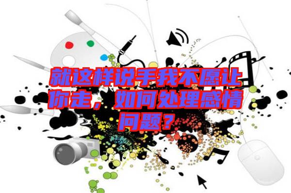 就這樣說手我不愿讓你走，如何處理感情問題？