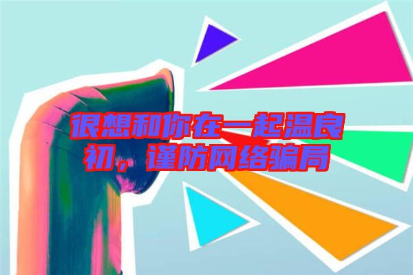 很想和你在一起溫良初，謹(jǐn)防網(wǎng)絡(luò)騙局