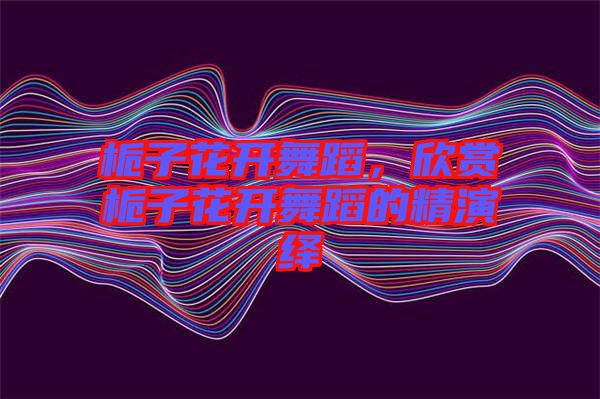 梔子花開舞蹈，欣賞梔子花開舞蹈的精演繹