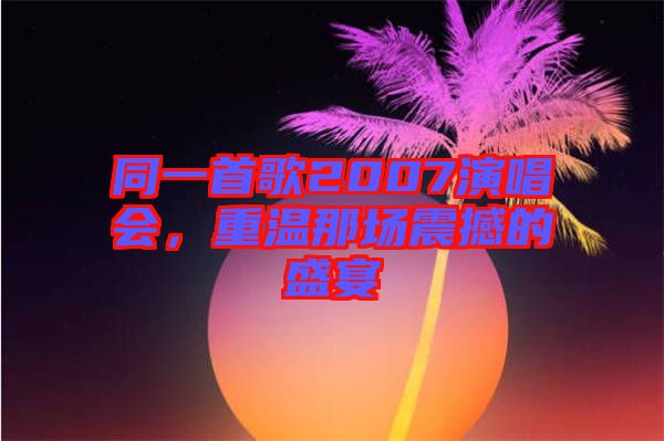 同一首歌2007演唱會(huì)，重溫那場震撼的盛宴
