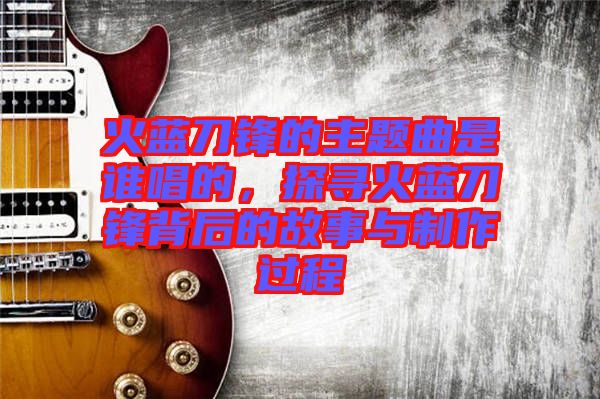 火藍刀鋒的主題曲是誰唱的，探尋火藍刀鋒背后的故事與制作過程