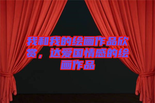 我和我的繪畫作品欣賞，達(dá)愛國情感的繪畫作品