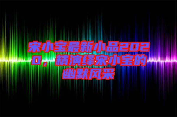 宋小寶最新小品2020，精演繹宋小寶的幽默風(fēng)采