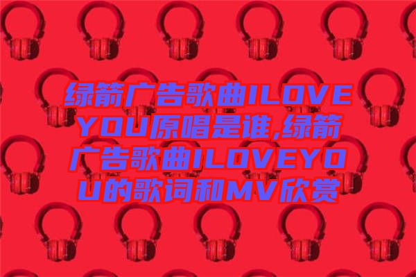 綠箭廣告歌曲ILOVEYOU原唱是誰(shuí),綠箭廣告歌曲ILOVEYOU的歌詞和MV欣賞