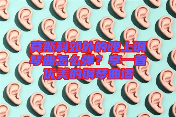 莫斯科郊外的晚上鋼琴曲怎么彈？享一首優(yōu)美的鋼琴曲譜