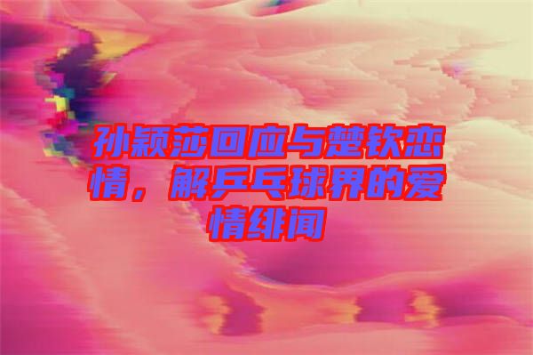孫穎莎回應(yīng)與楚欽戀情，解乒乓球界的愛情緋聞