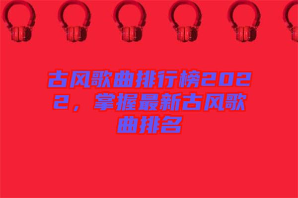 古風(fēng)歌曲排行榜2022，掌握最新古風(fēng)歌曲排名