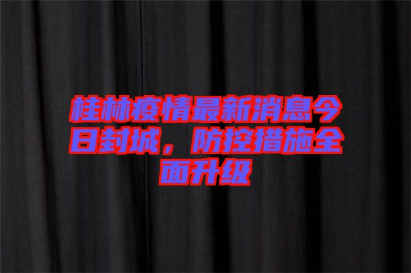 桂林疫情最新消息今日封城，防控措施全面升級