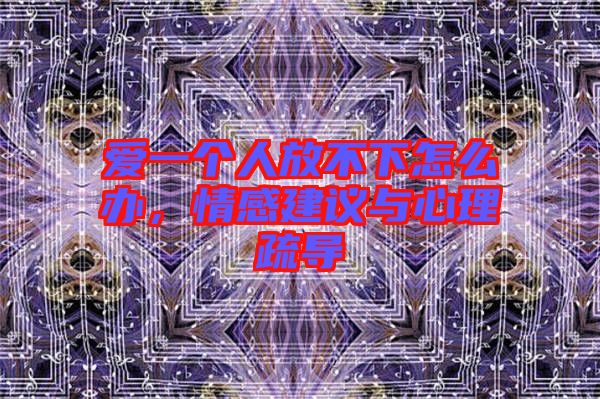愛一個(gè)人放不下怎么辦，情感建議與心理疏導(dǎo)