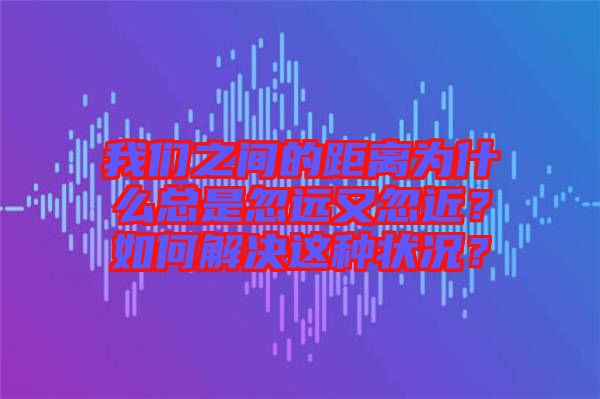 我們之間的距離為什么總是忽遠(yuǎn)又忽近？如何解決這種狀況？